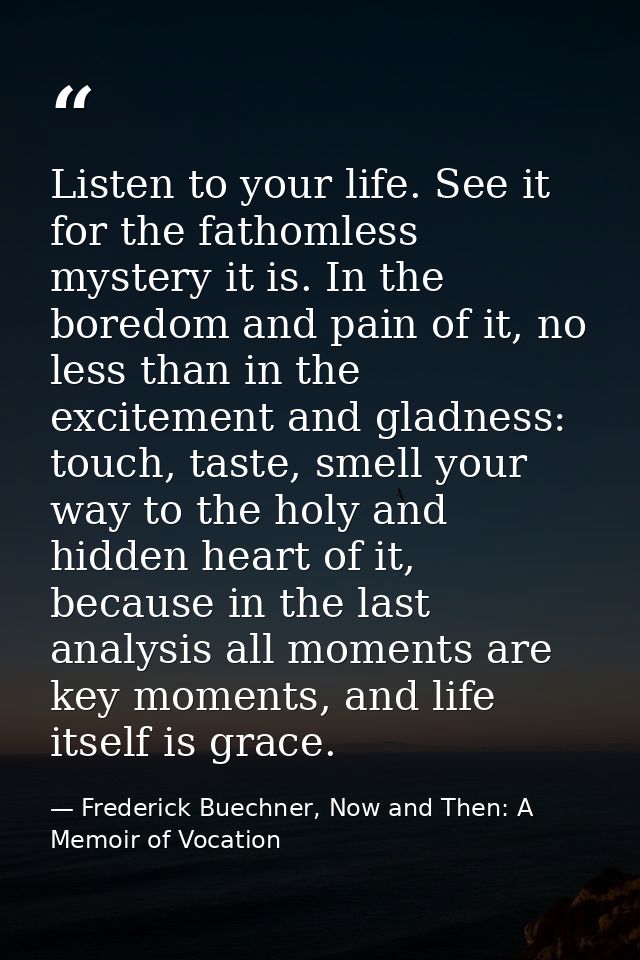 Listen to your life. See it for the fathomless mystery it is. In the boredom and pain of it, no less than in the excitem — Frederick Buechner, Now and Then: A Memoir of Vocation