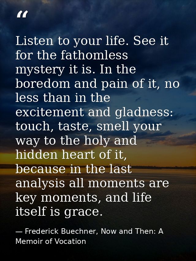 Listen to your life. See it for the fathomless mystery it is. In the boredom and pain of it, no less than in the excitem — Frederick Buechner, Now and Then: A Memoir of Vocation