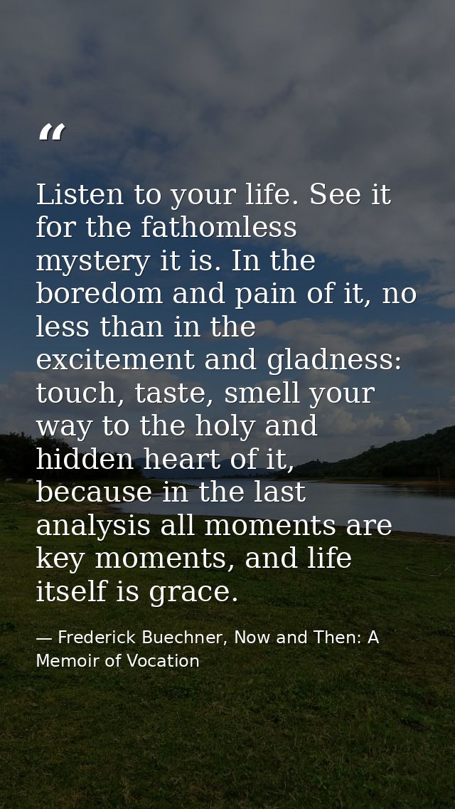 Listen to your life. See it for the fathomless mystery it is. In the boredom and pain of it, no less than in the excitem — Frederick Buechner, Now and Then: A Memoir of Vocation