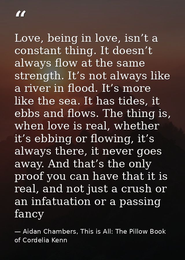 Love, being in love, isn’t a constant thing. It doesn’t always flow at the same strength. It’s not always like a river i — Aidan Chambers, This is All: The Pillow Book of Cordelia Kenn