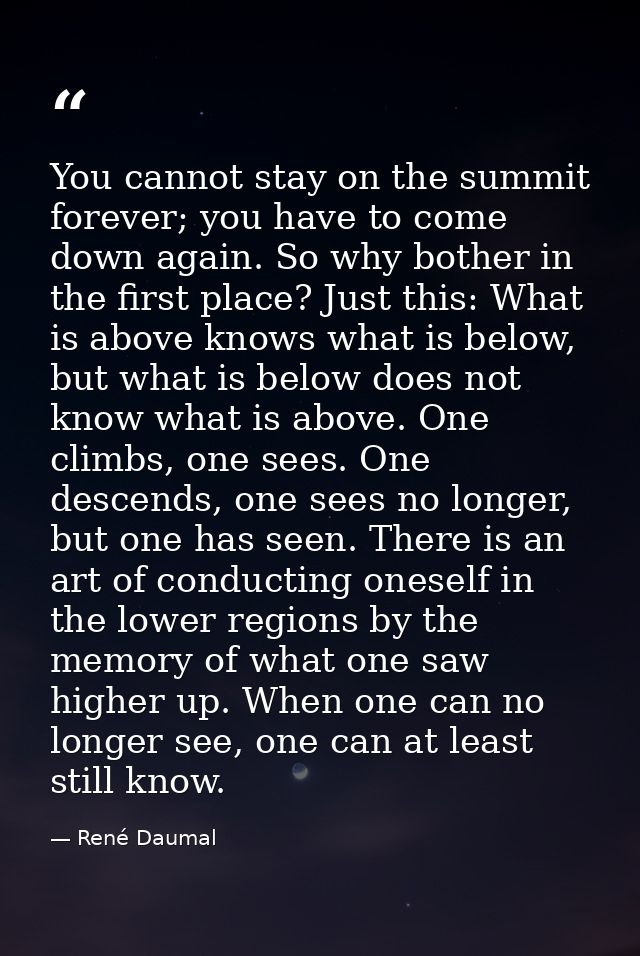 You cannot stay on the summit forever; you have to come down again. So why bother in the first place? Just this: What is — René Daumal