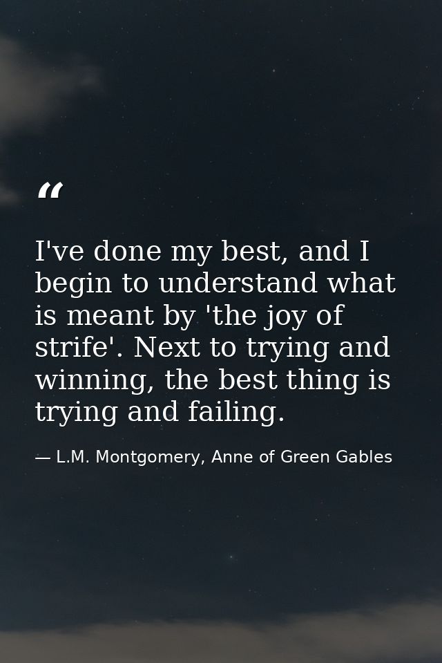 I've done my best, and I begin to understand what is meant by 'the joy of strife'. Next to trying and winning, the best  — L.M. Montgomery, Anne of Green Gables