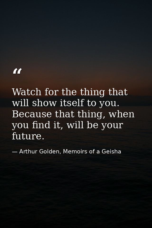 Watch for the thing that will show itself to you. Because that thing, when you find it, will be your future. — Arthur Golden, Memoirs of a Geisha
