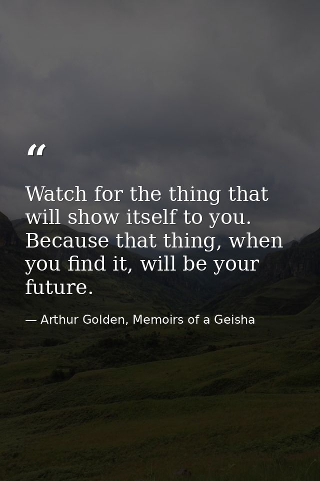 Watch for the thing that will show itself to you. Because that thing, when you find it, will be your future. — Arthur Golden, Memoirs of a Geisha