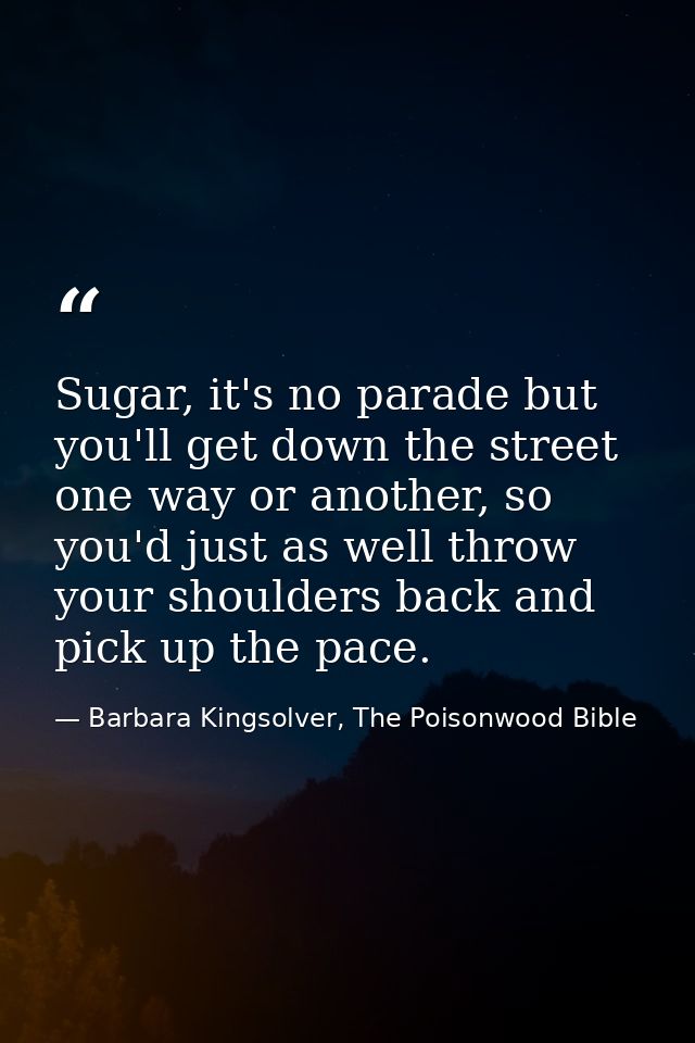 Sugar, it's no parade but you'll get down the street one way or another, so you'd just as well throw your shoulders back — Barbara Kingsolver, The Poisonwood Bible