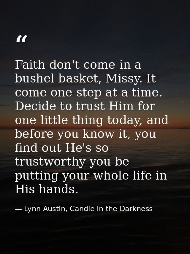 Faith don't come in a bushel basket, Missy. It come one step at a time. Decide to trust Him for one little thing today,  — Lynn Austin, Candle in the Darkness