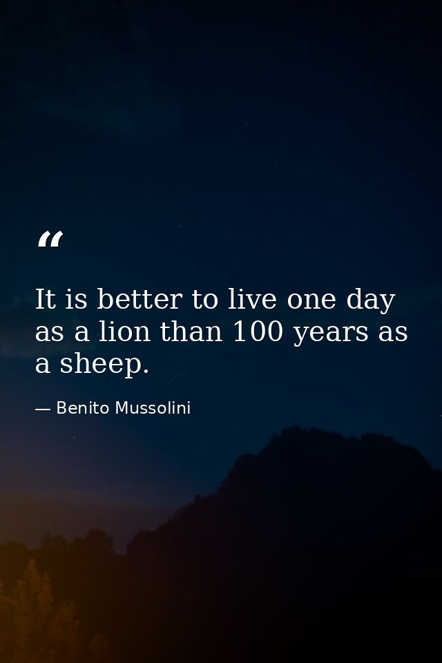 It is better to live one day as a lion than 100 years as a sheep. — Benito Mussolini