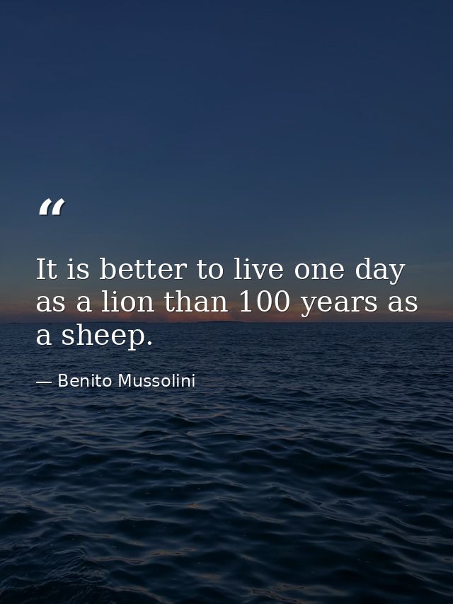 It is better to live one day as a lion than 100 years as a sheep. — Benito Mussolini
