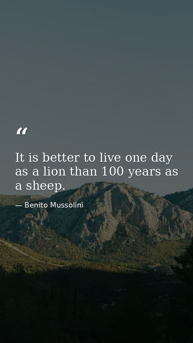 It is better to live one day as a lion than 100 years as a sheep. — Benito Mussolini