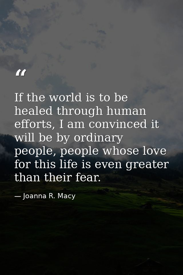If the world is to be healed through human efforts, I am convinced it will be by ordinary people, people whose love for  — Joanna R. Macy
