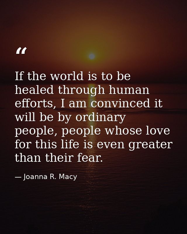 If the world is to be healed through human efforts, I am convinced it will be by ordinary people, people whose love for  — Joanna R. Macy