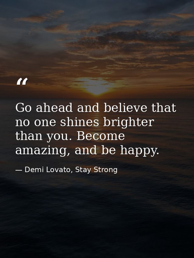 Go ahead and believe that no one shines brighter than you. Become amazing, and be happy. — Demi Lovato, Stay Strong