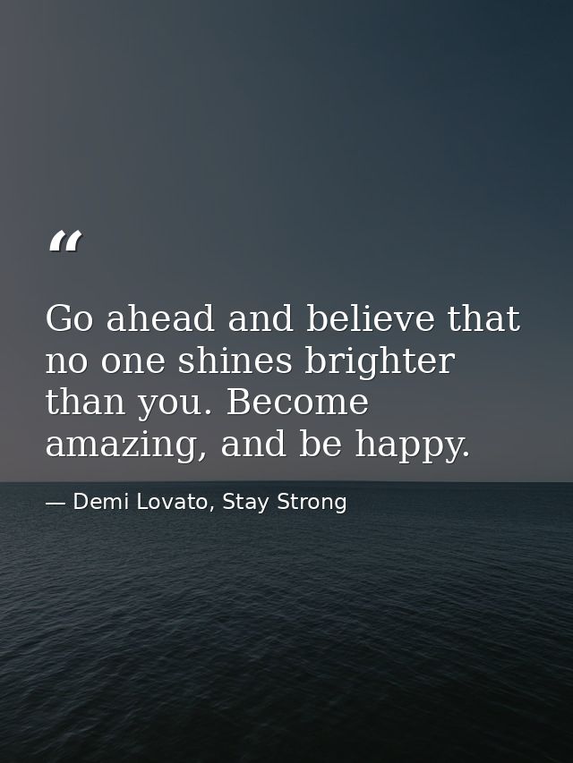 Go ahead and believe that no one shines brighter than you. Become amazing, and be happy. — Demi Lovato, Stay Strong