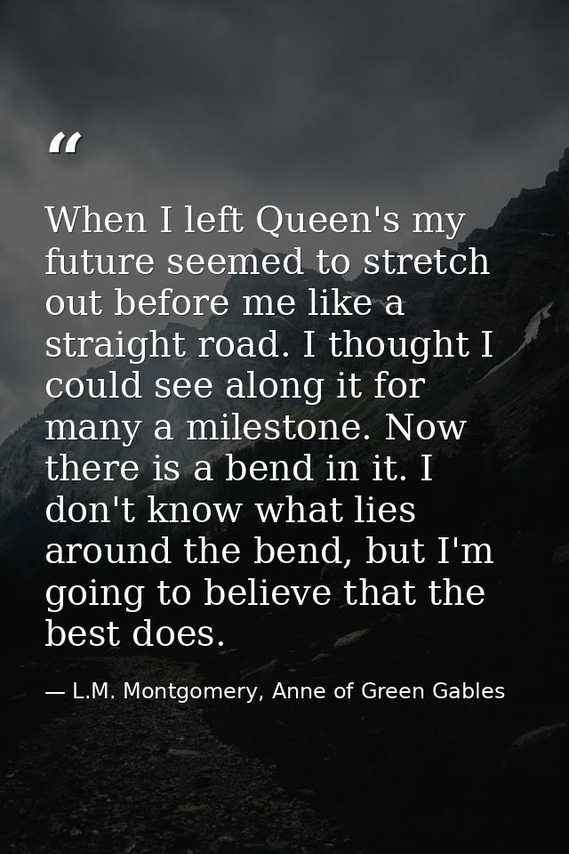 When I left Queen's my future seemed to stretch out before me like a straight road. I thought I could see along it for m — L.M. Montgomery, Anne of Green Gables
