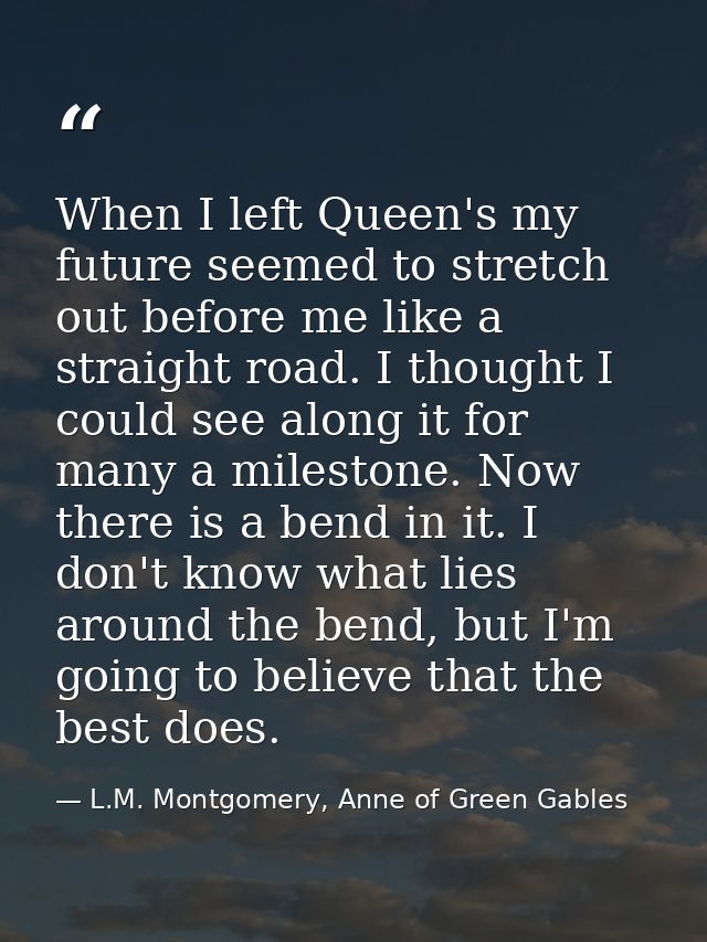 When I left Queen's my future seemed to stretch out before me like a straight road. I thought I could see along it for m — L.M. Montgomery, Anne of Green Gables