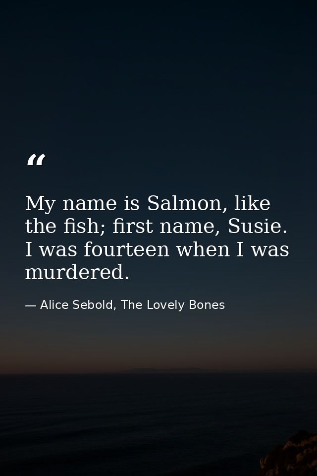 My name is Salmon, like the fish; first name, Susie. I was fourteen when I was murdered. — Alice Sebold, The Lovely Bones