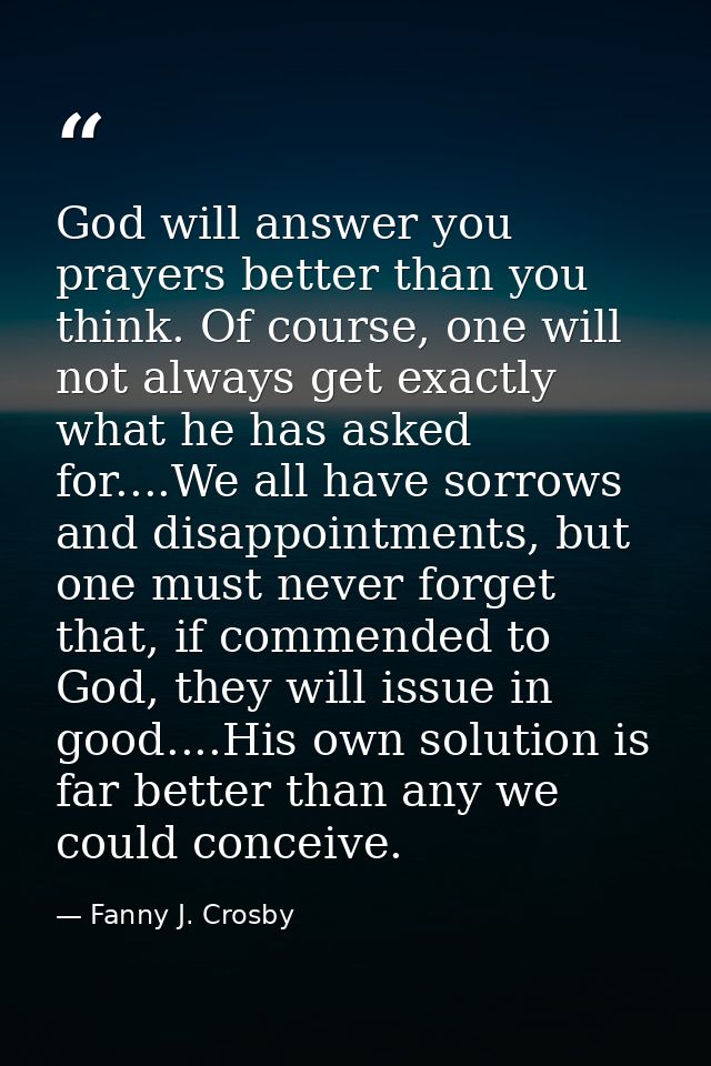 God will answer you prayers better than you think. Of course, one will not always get exactly what he has asked for....W — Fanny J. Crosby