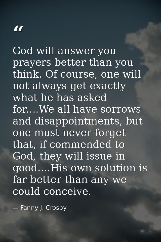 God will answer you prayers better than you think. Of course, one will not always get exactly what he has asked for....W — Fanny J. Crosby