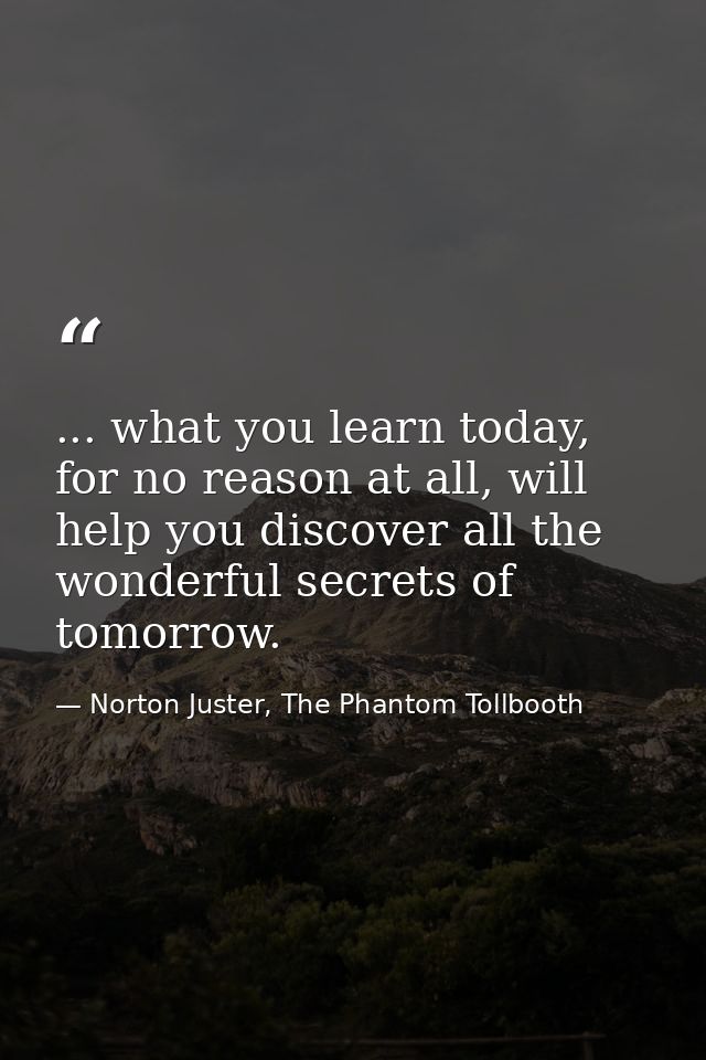 ... what you learn today, for no reason at all, will help you discover all the wonderful secrets of tomorrow. — Norton Juster, The Phantom Tollbooth