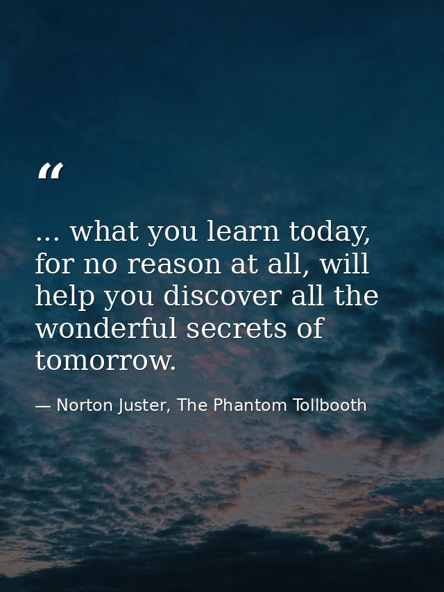 ... what you learn today, for no reason at all, will help you discover all the wonderful secrets of tomorrow. — Norton Juster, The Phantom Tollbooth