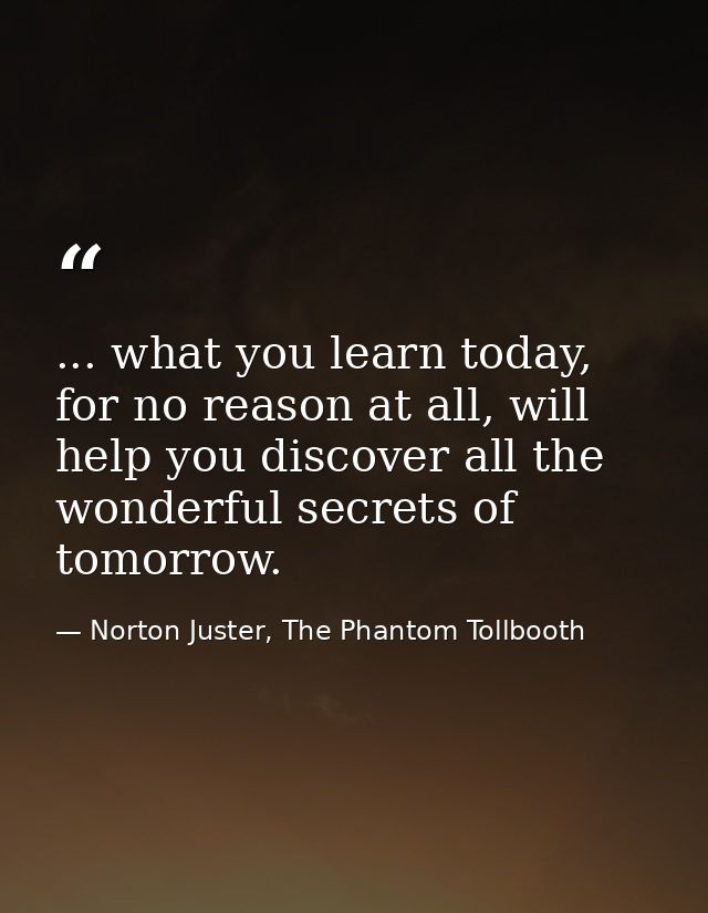 ... what you learn today, for no reason at all, will help you discover all the wonderful secrets of tomorrow. — Norton Juster, The Phantom Tollbooth