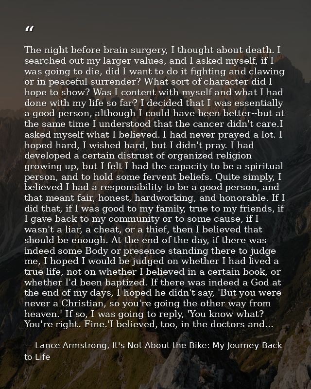 The night before brain surgery, I thought about death. I searched out my larger values, and I asked myself, if I was goi — Lance Armstrong, It's Not About the Bike: My Journey Back to Life
