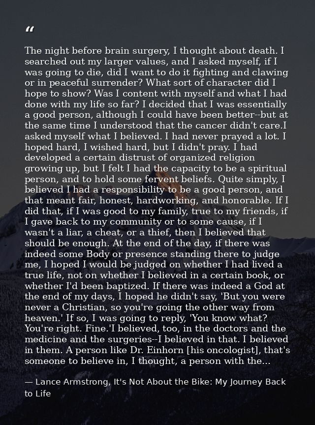 The night before brain surgery, I thought about death. I searched out my larger values, and I asked myself, if I was goi — Lance Armstrong, It's Not About the Bike: My Journey Back to Life