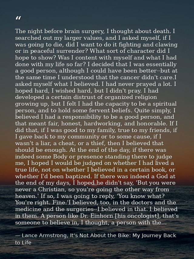 The night before brain surgery, I thought about death. I searched out my larger values, and I asked myself, if I was goi — Lance Armstrong, It's Not About the Bike: My Journey Back to Life