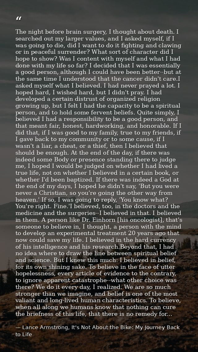 The night before brain surgery, I thought about death. I searched out my larger values, and I asked myself, if I was goi — Lance Armstrong, It's Not About the Bike: My Journey Back to Life