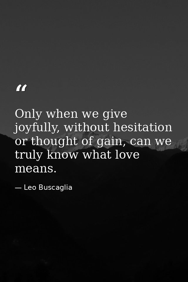 Only when we give joyfully, without hesitation or thought of gain, can we truly know what love means. — Leo Buscaglia