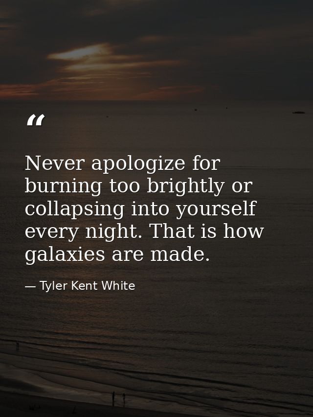Never apologize for burning too brightly or collapsing into yourself every night. That is how galaxies are made. — Tyler Kent White