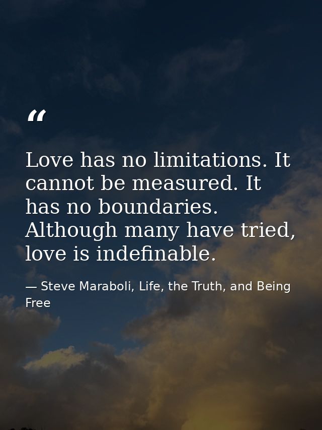 Love has no limitations. It cannot be measured. It has no boundaries. Although many have tried, love is indefinable. — Steve Maraboli, Life, the Truth, and Being Free