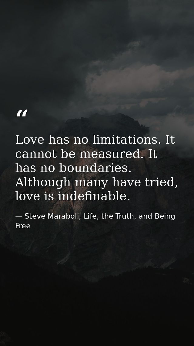 Love has no limitations. It cannot be measured. It has no boundaries. Although many have tried, love is indefinable. — Steve Maraboli, Life, the Truth, and Being Free