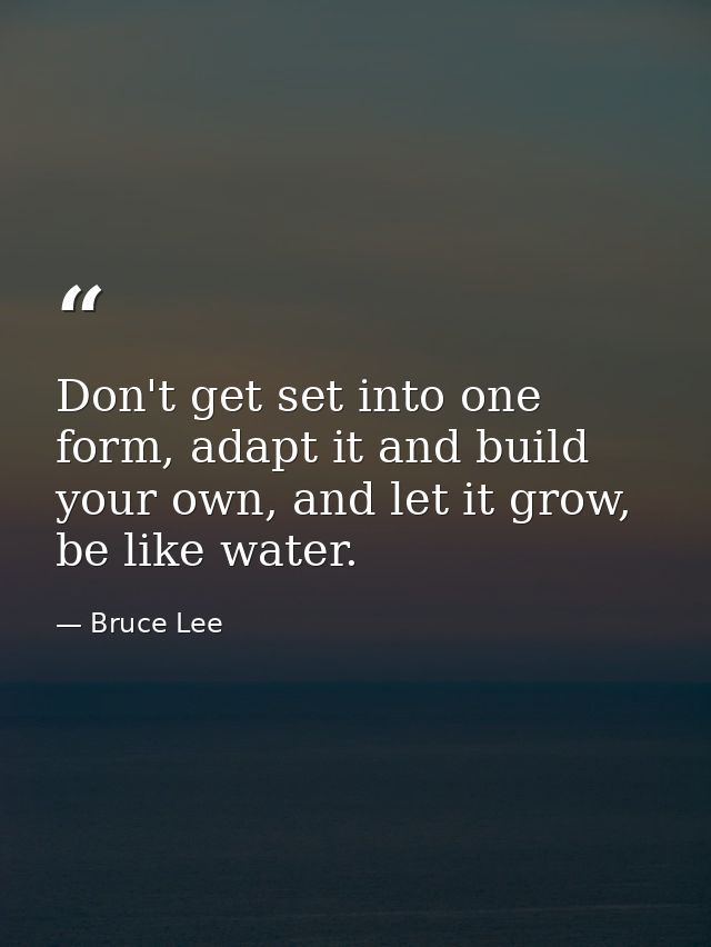 Don't get set into one form, adapt it and build your own, and let it grow, be like water. — Bruce Lee