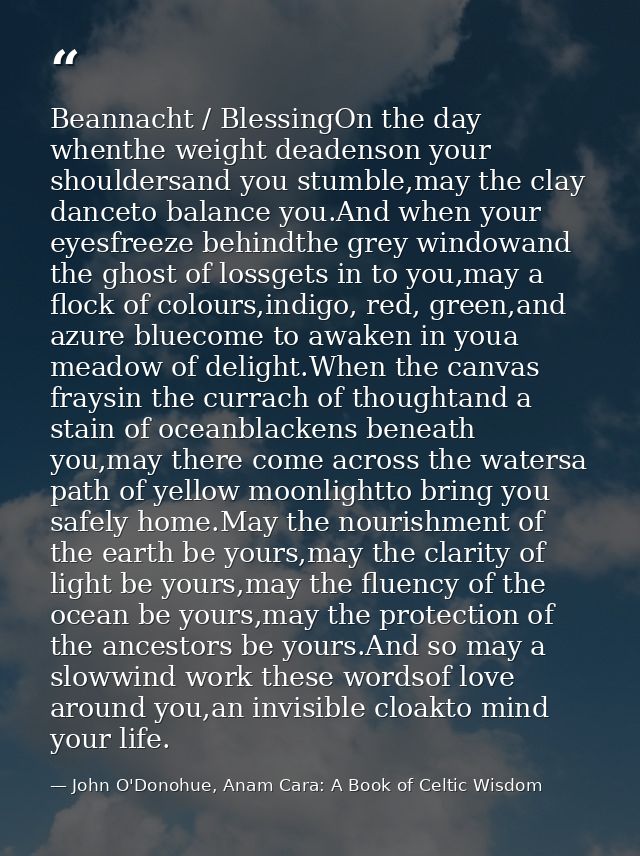 Beannacht / BlessingOn the day whenthe weight deadenson your shouldersand you stumble,may the clay danceto balance you.A — John O'Donohue, Anam Cara: A Book of Celtic Wisdom