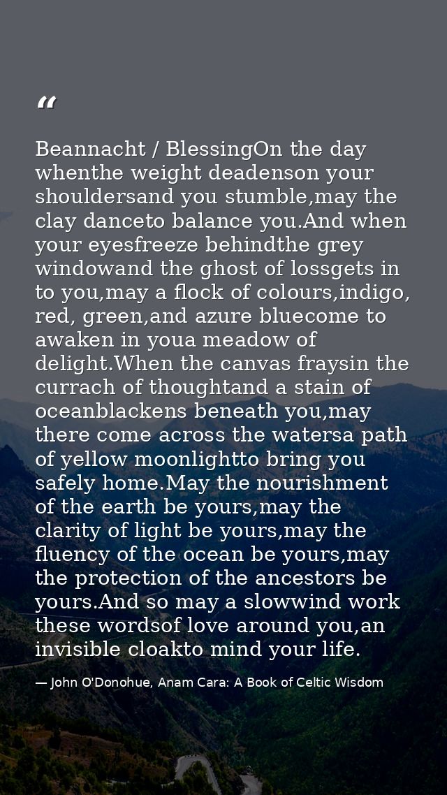Beannacht / BlessingOn the day whenthe weight deadenson your shouldersand you stumble,may the clay danceto balance you.A — John O'Donohue, Anam Cara: A Book of Celtic Wisdom