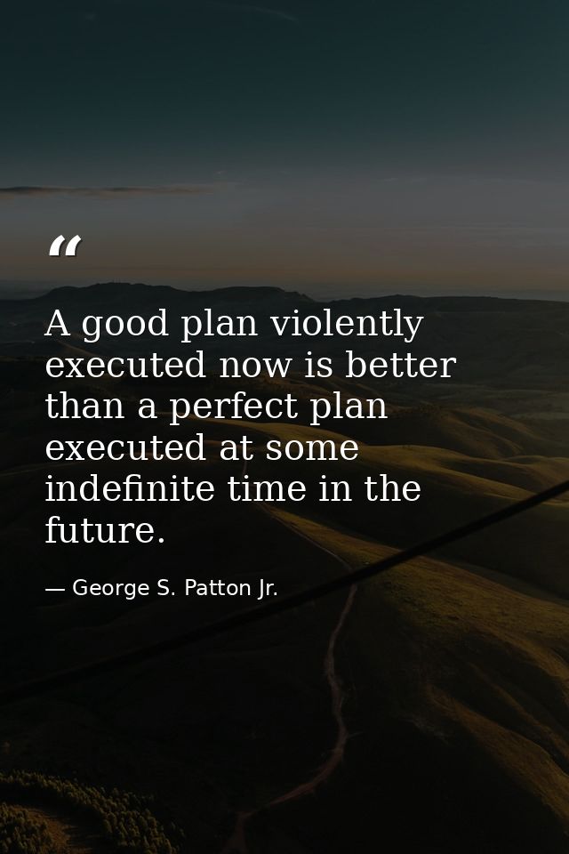A good plan violently executed now is better than a perfect plan executed at some indefinite time in the future. — George S. Patton Jr.