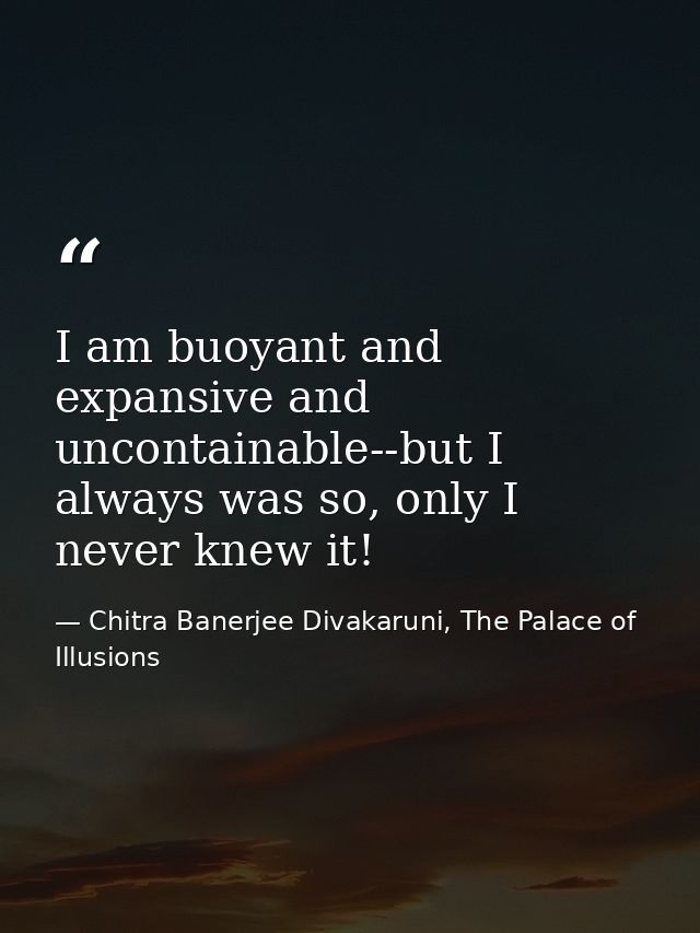 I am buoyant and expansive and uncontainable--but I always was so, only I never knew it! — Chitra Banerjee Divakaruni, The Palace of Illusions