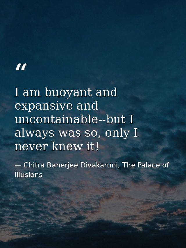 I am buoyant and expansive and uncontainable--but I always was so, only I never knew it! — Chitra Banerjee Divakaruni, The Palace of Illusions