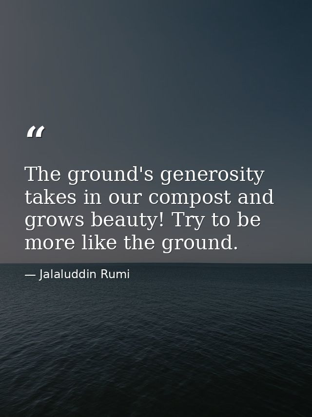 The ground's generosity takes in our compost and grows beauty! Try to be more like the ground. — Jalaluddin Rumi