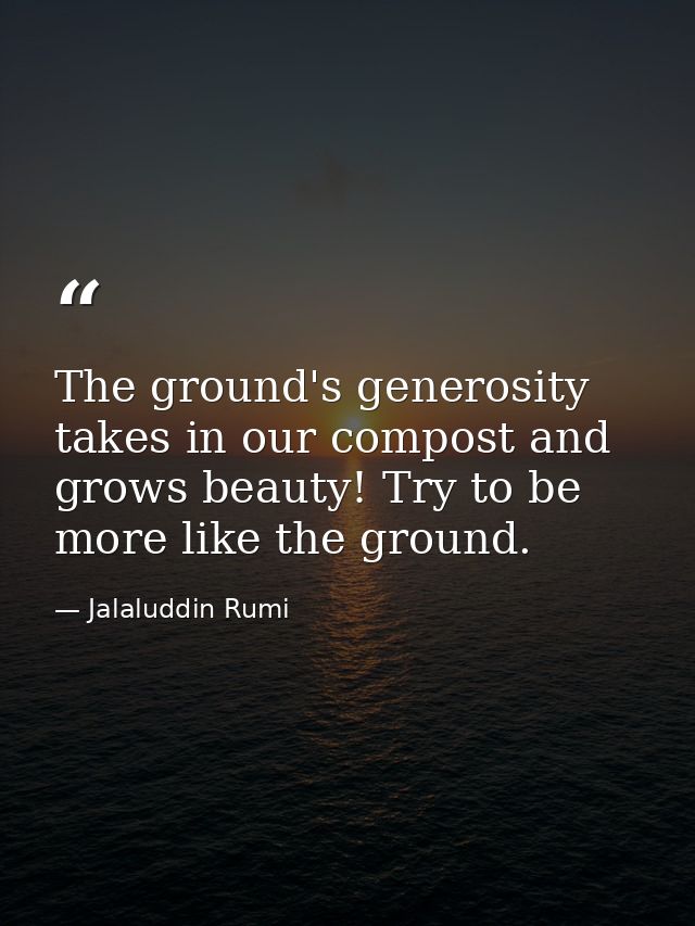 The ground's generosity takes in our compost and grows beauty! Try to be more like the ground. — Jalaluddin Rumi