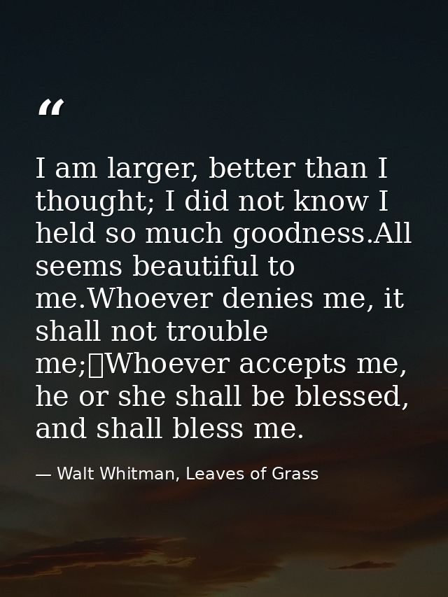 I am larger, better than I thought; I did not know I held so much goodness.All seems beautiful to me.Whoever denies me,  — Walt Whitman, Leaves of Grass
