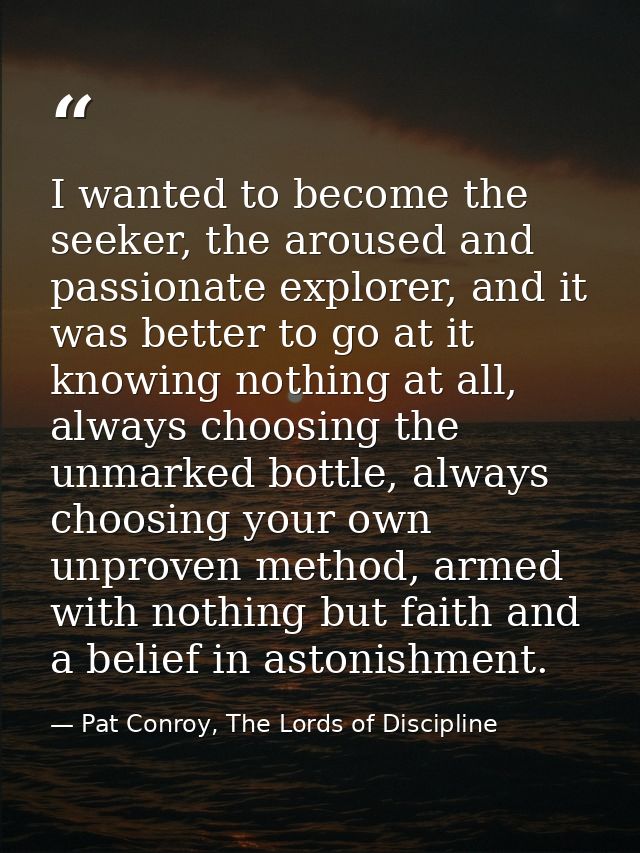 I wanted to become the seeker, the aroused and passionate explorer, and it was better to go at it knowing nothing at all — Pat Conroy, The Lords of Discipline