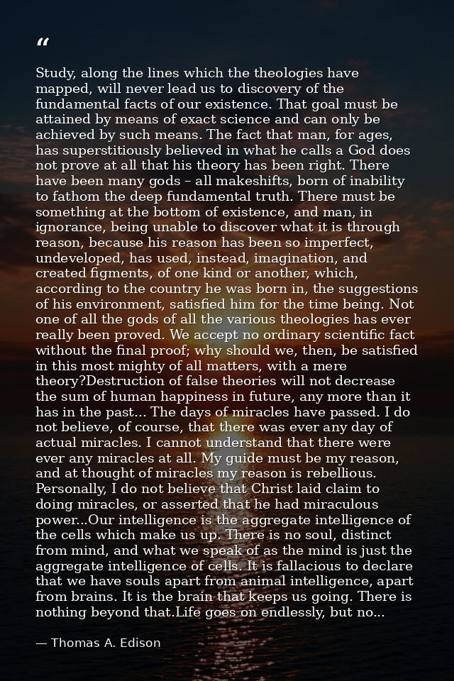 Study, along the lines which the theologies have mapped, will never lead us to discovery of the fundamental facts of our — Thomas A. Edison