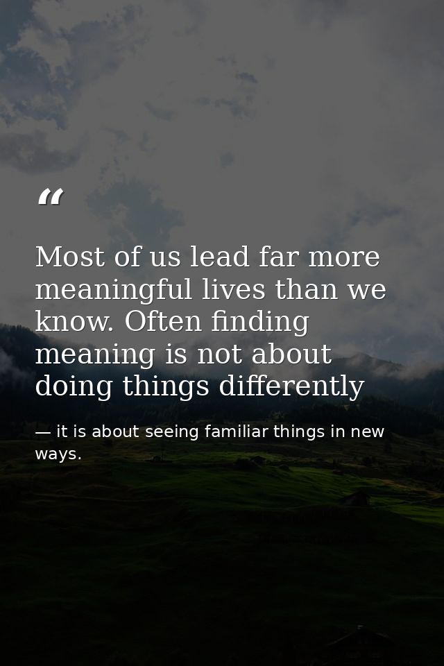 Most of us lead far more meaningful lives than we know. Often finding meaning is not about doing things differently — it is about seeing familiar things in new ways.