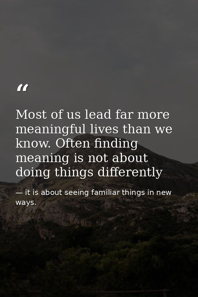 Most of us lead far more meaningful lives than we know. Often finding meaning is not about doing things differently — it is about seeing familiar things in new ways.