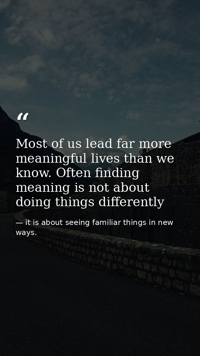 Most of us lead far more meaningful lives than we know. Often finding meaning is not about doing things differently — it is about seeing familiar things in new ways.
