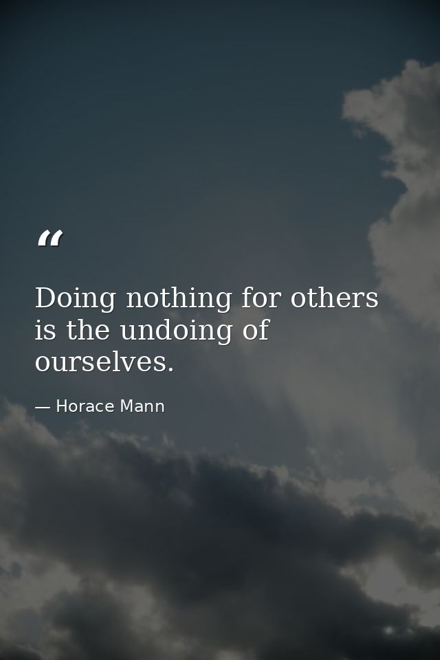 Doing nothing for others is the undoing of ourselves. — Horace Mann