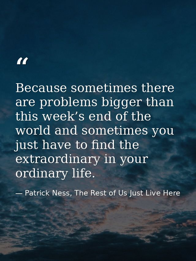 Because sometimes there are problems bigger than this week’s end of the world and sometimes you just have to find the ex — Patrick Ness, The Rest of Us Just Live Here