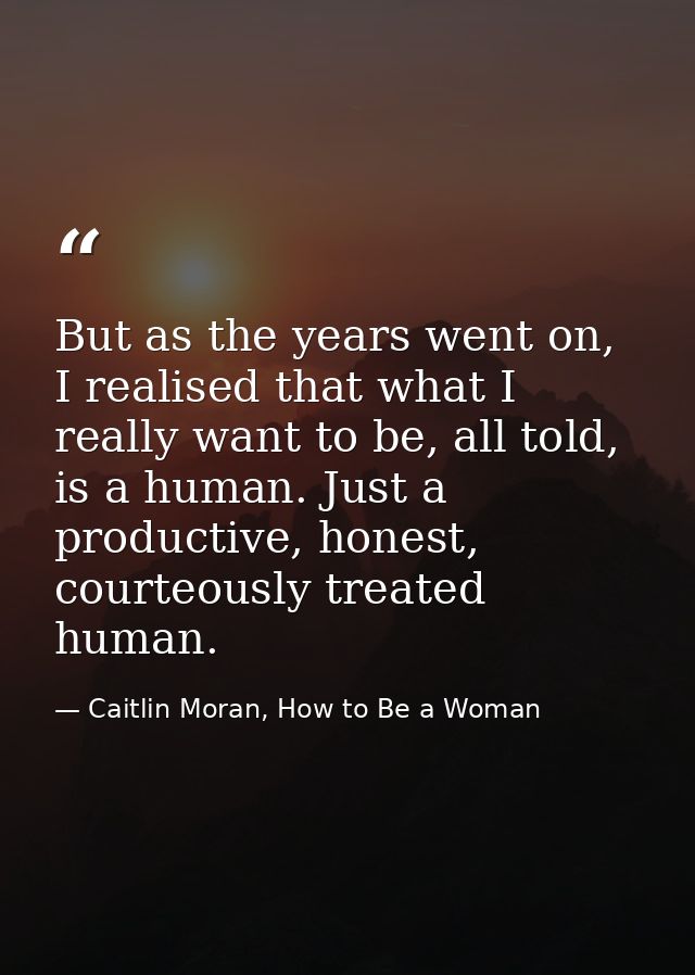 But as the years went on, I realised that what I really want to be, all told, is a human. Just a productive, honest, cou — Caitlin Moran, How to Be a Woman
